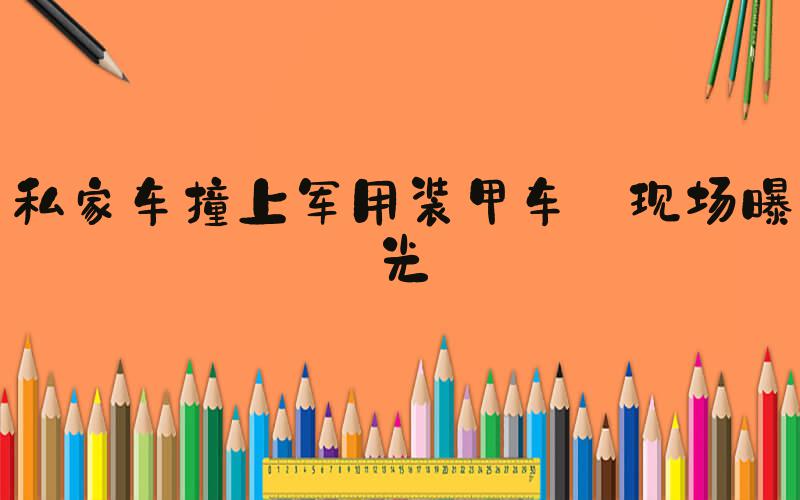 私家车撞上军用装甲车 现场曝光
